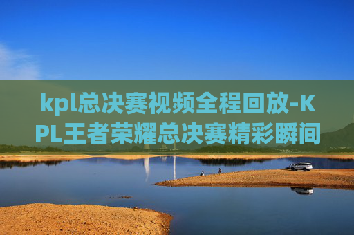 kpl总决赛视频全程回放-KPL王者荣耀总决赛精彩瞬间，荣耀之战，巅峰对决