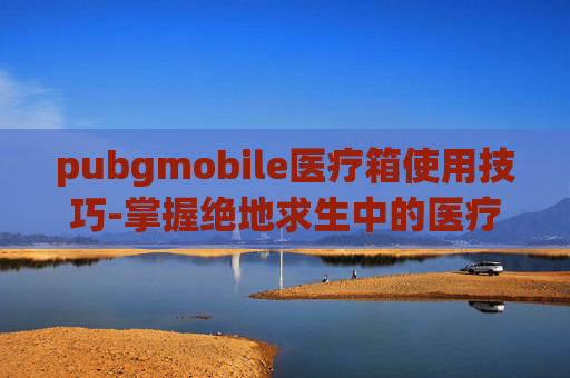pubgmobile医疗箱使用技巧-掌握绝地求生中的医疗箱卡点技巧，成为战场上的救星