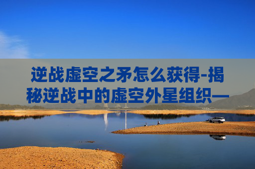 逆战虚空之矛怎么获得-揭秘逆战中的虚空外星组织——一个隐藏在虚拟世界背后的神秘势力
