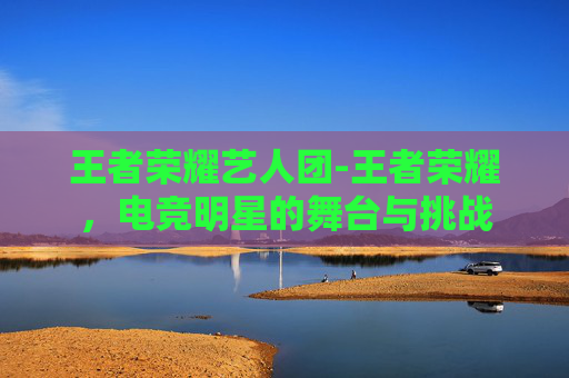 王者荣耀艺人团-王者荣耀，电竞明星的舞台与挑战
