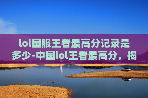 lol国服王者最高分记录是多少-中国lol王者最高分，揭秘电竞高手的荣耀之路