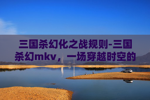三国杀幻化之战规则-三国杀幻mkv，一场穿越时空的卡牌对决