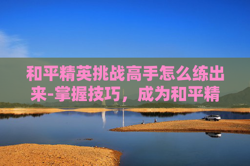 和平精英挑战高手怎么练出来-掌握技巧，成为和平精英挑战高手