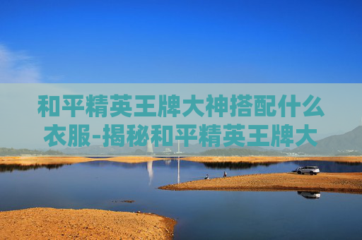 和平精英王牌大神搭配什么衣服-揭秘和平精英王牌大神的搭配秘籍 和平精英王牌大神搭配什么衣服-揭秘和平精英王牌大神的搭配秘籍