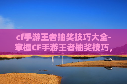 cf手游王者抽奖技巧大全-掌握CF手游王者抽奖技巧，轻松提升你的游戏胜率！