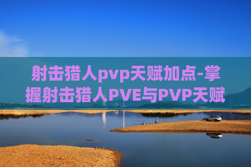 射击猎人pvp天赋加点-掌握射击猎人PVE与PVP天赋的精髓