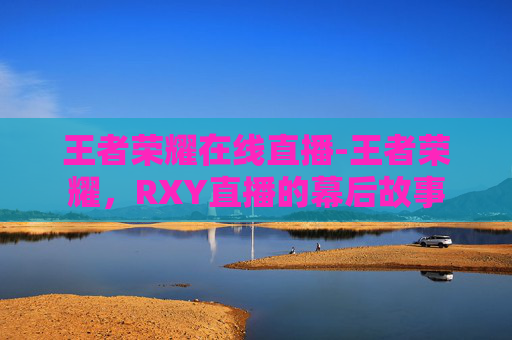 王者荣耀在线直播-王者荣耀，RXY直播的幕后故事