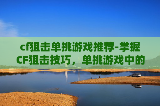 cf狙击单挑游戏推荐-掌握CF狙击技巧，单挑游戏中的制胜关键