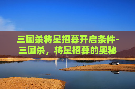 三国杀将星招募开启条件-三国杀，将星招募的奥秘