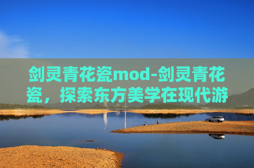 剑灵青花瓷mod-剑灵青花瓷，探索东方美学在现代游戏设计中的融合与创新