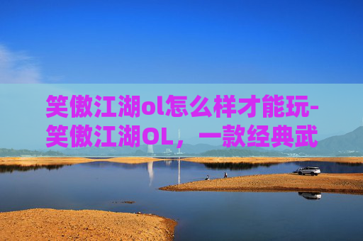 笑傲江湖ol怎么样才能玩-笑傲江湖OL,一款经典武侠网游的深度解析 笑傲江湖ol怎么样才能玩-笑傲江湖OL,一款经典武侠网游的深度解析