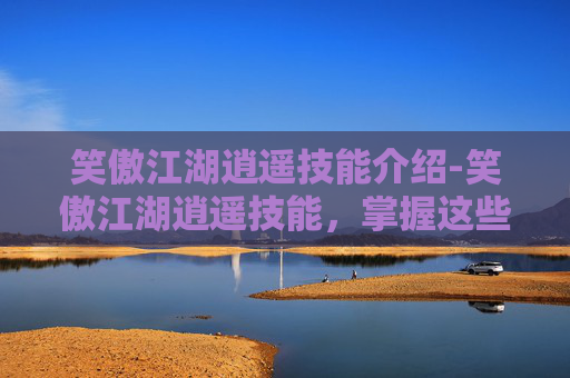 笑傲江湖逍遥技能介绍-笑傲江湖逍遥技能，掌握这些技巧，让你在江湖中游刃有余