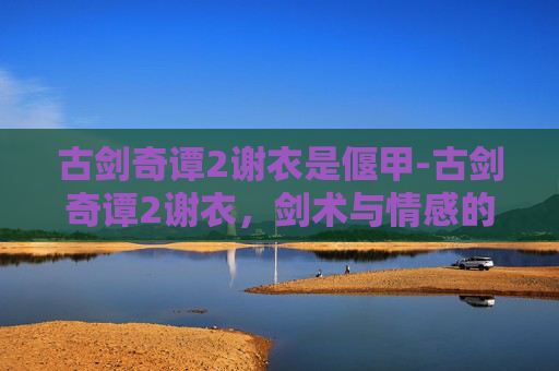 古剑奇谭2谢衣是偃甲-古剑奇谭2谢衣，剑术与情感的完美融合