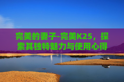 完美的妻子-完美K25，探索其独特魅力与使用心得