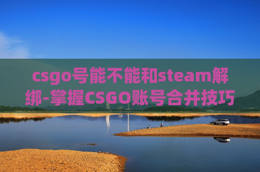 csgo号能不能和steam解绑-掌握CSGO账号合并技巧，让你的游戏体验更上一层楼