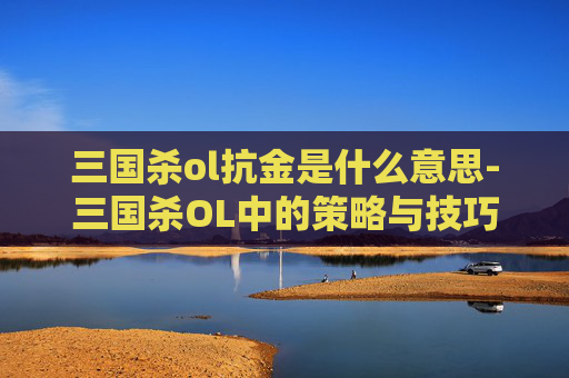 三国杀ol抗金是什么意思-三国杀OL中的策略与技巧——如何在游戏中有效抗金