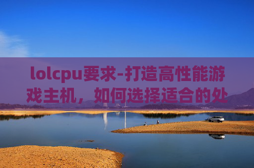 lolcpu要求-打造高性能游戏主机,如何选择适合的处理器 lolcpu要求-打造高性能游戏主机,如何选择适合的处理器