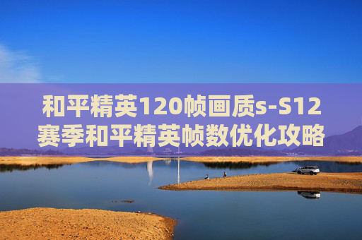 和平精英120帧画质s-S12赛季和平精英帧数优化攻略