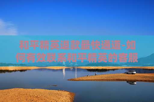 和平精英退款最快通道-如何有效联系和平精英的客服以解决退款问题？
