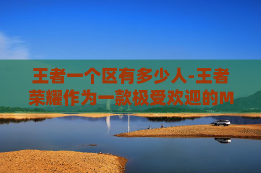 王者一个区有多少人-王者荣耀作为一款极受欢迎的MOBA游戏，其玩家基数庞大，一区即指的可能是游戏的主服务器区域。要准确回答王者荣耀一区有多少人这一问题，需要了解当前游戏的具体数据和统计方法
