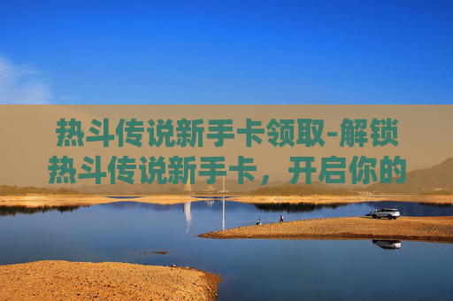 热斗传说新手卡领取-解锁热斗传说新手卡，开启你的游戏之旅