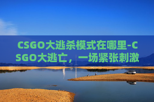 CSGO大逃杀模式在哪里-CSGO大逃亡,一场紧张刺激的电子竞技之旅 CSGO大逃杀模式在哪里-CSGO大逃亡,一场紧张刺激的电子竞技之旅