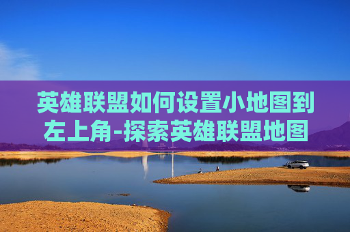 英雄联盟如何设置小地图到左上角-探索英雄联盟地图布局的奥秘