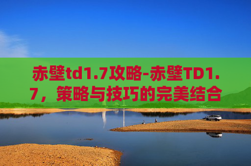 赤壁td1.7攻略-赤壁TD1.7，策略与技巧的完美结合