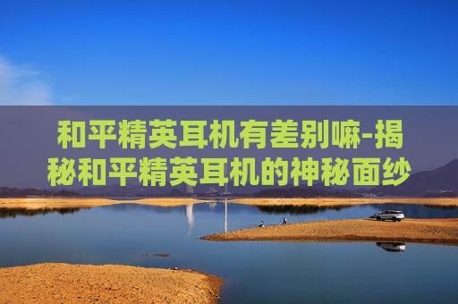 和平精英耳机有差别嘛-揭秘和平精英耳机的神秘面纱——一次拆箱体验
