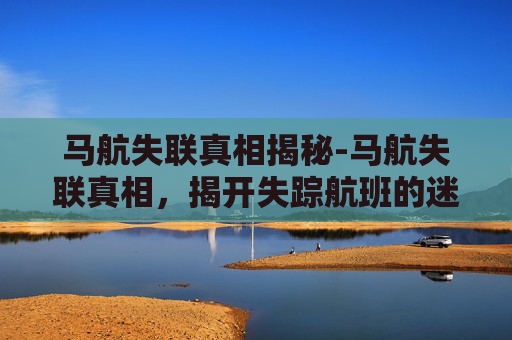 马航失联真相揭秘-马航失联真相，揭开失踪航班的迷雾