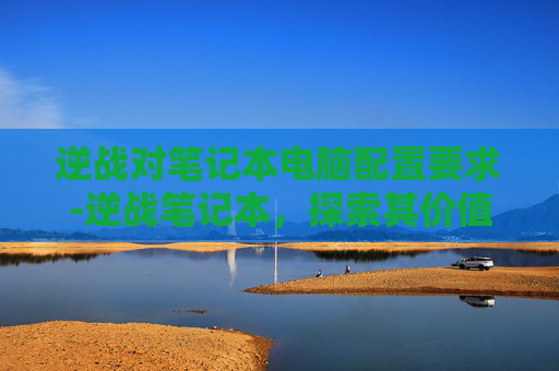 逆战对笔记本电脑配置要求-逆战笔记本，探索其价值与选择