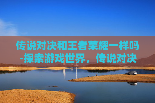 传说对决和王者荣耀一样吗-探索游戏世界，传说对决与PUBG的终极对决