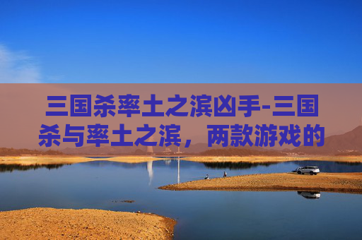 三国杀率土之滨凶手-三国杀与率土之滨，两款游戏的文化碰撞与融合