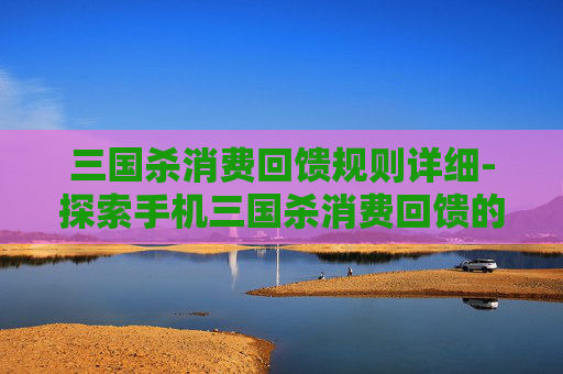三国杀消费回馈规则详细-探索手机三国杀消费回馈的奥秘