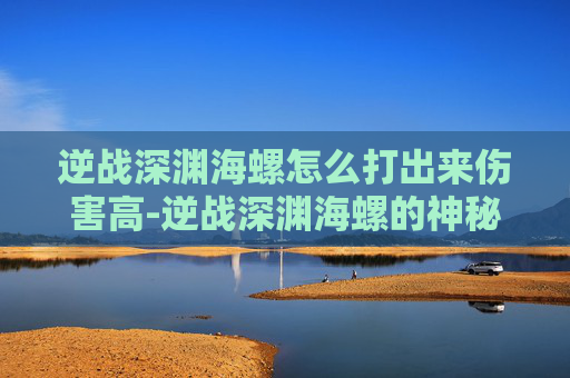 逆战深渊海螺怎么打出来伤害高-逆战深渊海螺的神秘面纱，揭秘如何成功击败它