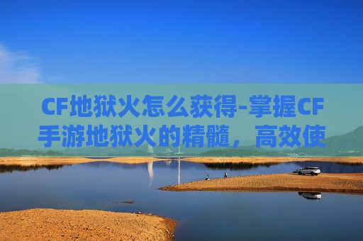 CF地狱火怎么获得-掌握CF手游地狱火的精髓，高效使用技巧与实战策略