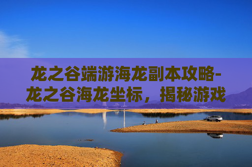 龙之谷端游海龙副本攻略-龙之谷海龙坐标，揭秘游戏中隐藏的宝藏