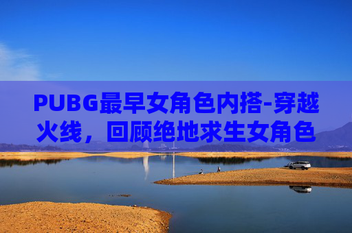 PUBG最早女角色内搭-穿越火线，回顾绝地求生女角色的辉煌时刻
