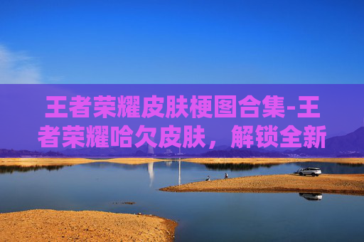 王者荣耀皮肤梗图合集-王者荣耀哈欠皮肤，解锁全新视觉盛宴，体验不一样的英雄魅力