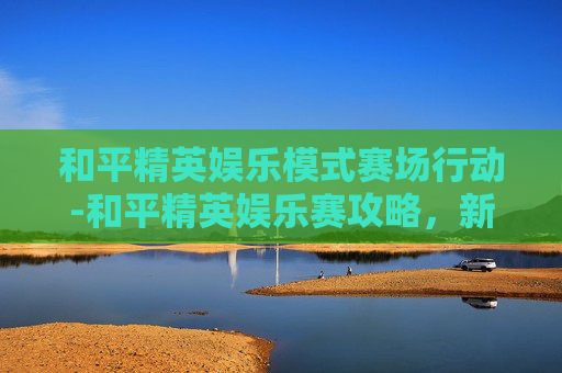 和平精英娱乐模式赛场行动-和平精英娱乐赛攻略，新手必看，教你如何成为场上的赢家