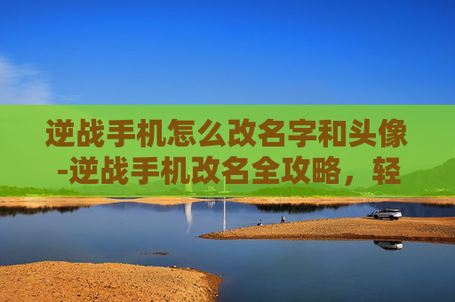 逆战手机怎么改名字和头像-逆战手机改名全攻略，轻松更改游戏昵称，打造个性化角色