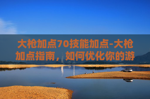 大枪加点70技能加点-大枪加点指南，如何优化你的游戏角色以最大化输出？