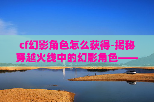 cf幻影角色怎么获得-揭秘穿越火线中的幻影角色——神秘与力量的化身