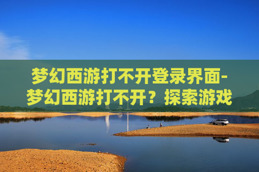 梦幻西游打不开登录界面-梦幻西游打不开？探索游戏服务器问题与解决策略