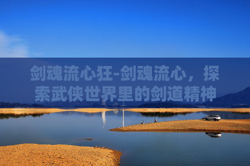 剑魂流心狂-剑魂流心，探索武侠世界里的剑道精神