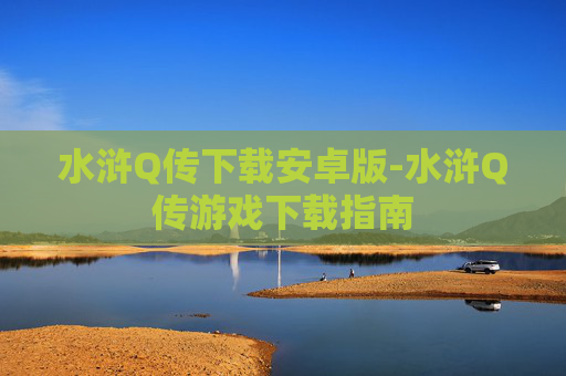 水浒Q传下载安卓版-水浒Q传游戏下载指南 水浒Q传下载安卓版-水浒Q传游戏下载指南
