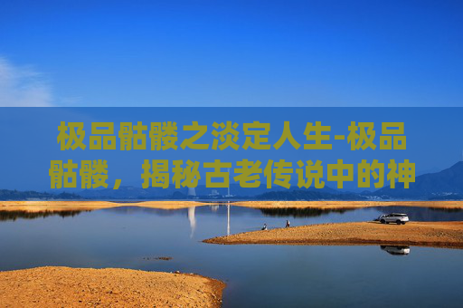 极品骷髅之淡定人生-极品骷髅,揭秘古老传说中的神秘生物 极品骷髅之淡定人生-极品骷髅,揭秘古老传说中的神秘生物