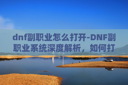 dnf副职业怎么打开-DNF副职业系统深度解析,如何打造你的专属游戏角色 dnf副职业怎么打开-DNF副职业系统深度解析,如何打造你的专属游戏角色