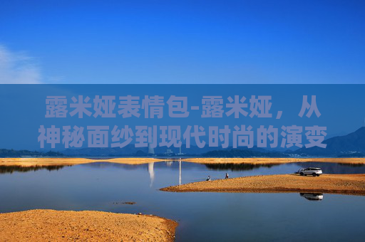露米娅表情包-露米娅，从神秘面纱到现代时尚的演变