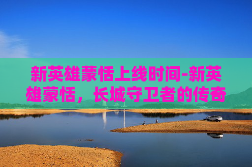 新英雄蒙恬上线时间-新英雄蒙恬，长城守卫者的传奇